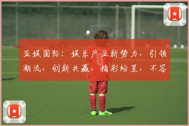 亚娱国际：娱乐产业新势力，引领潮流，创新共赢，精彩纷呈，不容错过