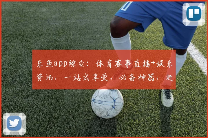乐鱼app综合：体育赛事直播+娱乐资讯，一站式享受，必备神器，赶快体验
