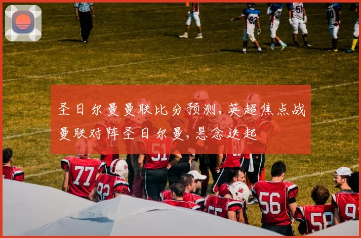 圣日尔曼曼联比分预测,英超焦点战曼联对阵圣日尔曼,悬念迭起